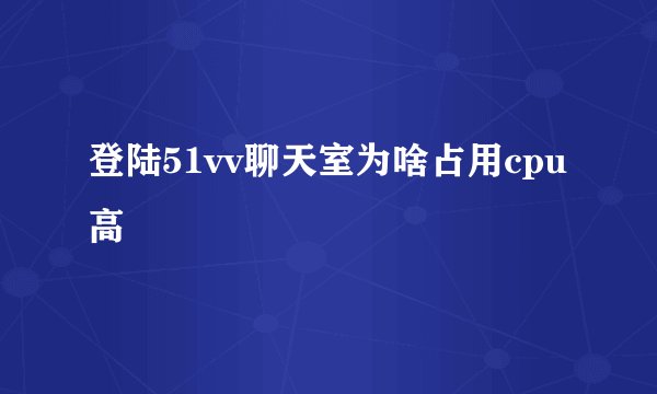 登陆51vv聊天室为啥占用cpu高