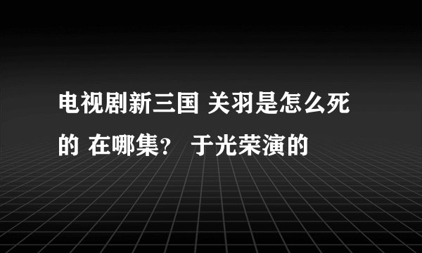 电视剧新三国 关羽是怎么死的 在哪集？ 于光荣演的