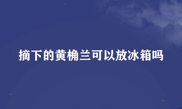 摘下的黄桷兰可以放冰箱吗