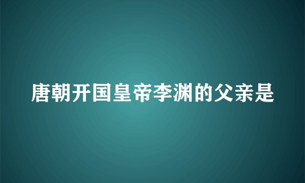 唐朝开国皇帝李渊的父亲是