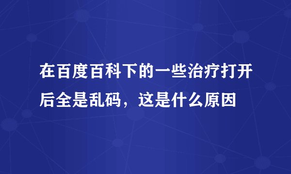 在百度百科下的一些治疗打开后全是乱码，这是什么原因