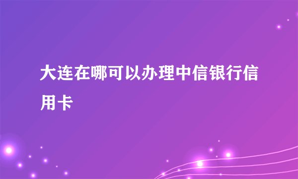 大连在哪可以办理中信银行信用卡