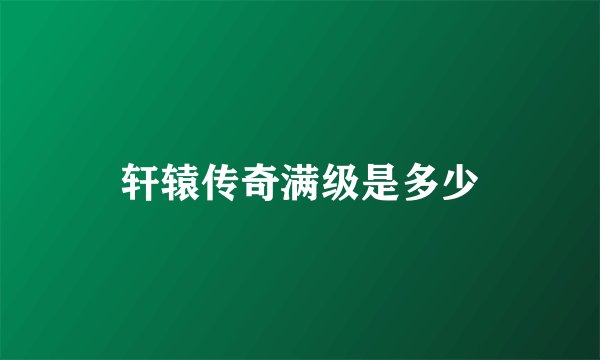 轩辕传奇满级是多少