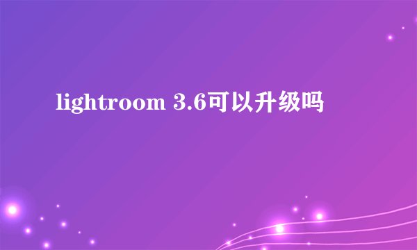 lightroom 3.6可以升级吗