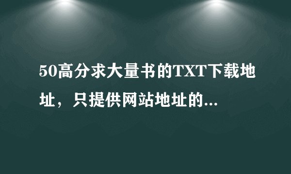 50高分求大量书的TXT下载地址，只提供网站地址的就不要来了，我要的是最终下载端哈，谢谢大家啦~~