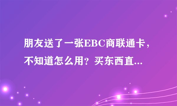 朋友送了一张EBC商联通卡，不知道怎么用？买东西直接刷卡就行吗？
