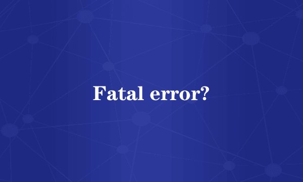 Fatal error?