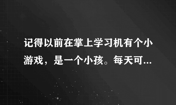 记得以前在掌上学习机有个小游戏，是一个小孩。每天可以帮老奶奶打扫卫生，就是苍奶奶做事得东西的，赚钱