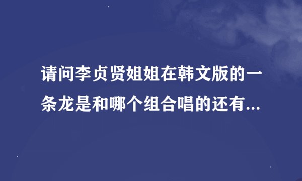 请问李贞贤姐姐在韩文版的一条龙是和哪个组合唱的还有一个贤姐拿个娃娃的那个MV是和韩国哪个组合唱的啊？