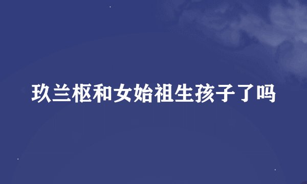 玖兰枢和女始祖生孩子了吗