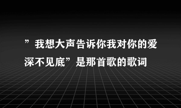 ”我想大声告诉你我对你的爱深不见底”是那首歌的歌词