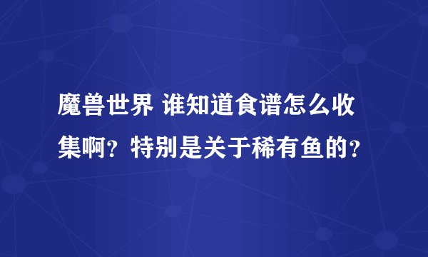 魔兽世界 谁知道食谱怎么收集啊？特别是关于稀有鱼的？