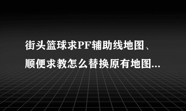 街头篮球求PF辅助线地图、顺便求教怎么替换原有地图、留Q965445166、加的时候说一下。好的给分！