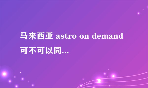 马来西亚 astro on demand可不可以同步在线上观看啊？好的追加……