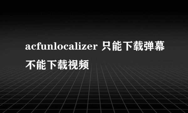 acfunlocalizer 只能下载弹幕不能下载视频
