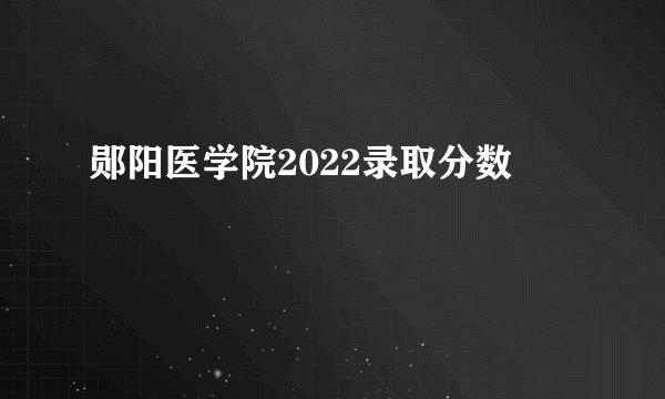郧阳医学院2022录取分数