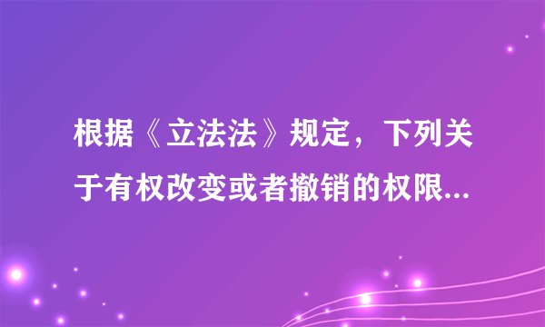 根据《立法法》规定，下列关于有权改变或者撤销的权限说法正确的是（ ）。