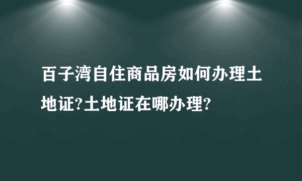 百子湾自住商品房如何办理土地证?土地证在哪办理?