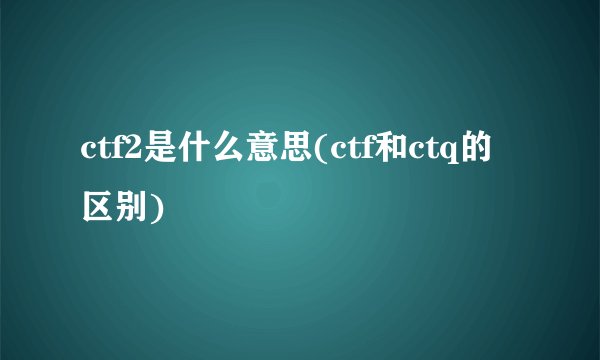 ctf2是什么意思(ctf和ctq的区别)