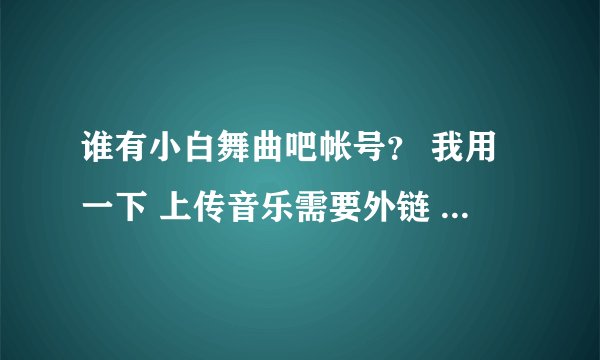 谁有小白舞曲吧帐号？ 我用一下 上传音乐需要外链 或者帮我也行 最近注册不了或者帮我注册