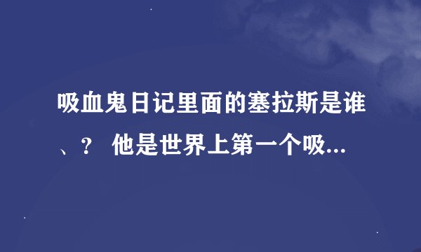 吸血鬼日记里面的塞拉斯是谁、？ 他是世界上第一个吸血鬼吗？也就是说klaus一家子不是吸血鬼始祖