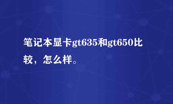 笔记本显卡gt635和gt650比较，怎么样。