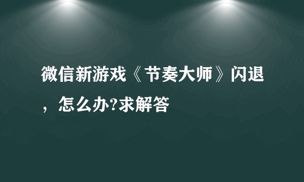 微信新游戏《节奏大师》闪退，怎么办?求解答