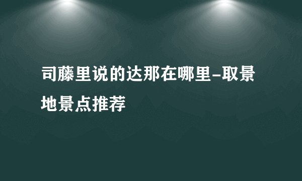 司藤里说的达那在哪里-取景地景点推荐