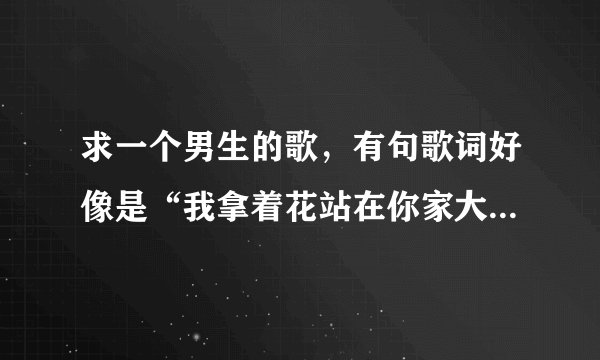 求一个男生的歌，有句歌词好像是“我拿着花站在你家大门外”，有知道的能否告诉我歌名？