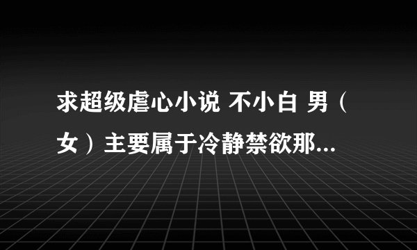求超级虐心小说 不小白 男（女）主要属于冷静禁欲那类型。最好架空 穿越 HE 结局的