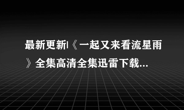 最新更新|《一起又来看流星雨》全集高清全集迅雷下载|《一起又来看流星雨》全集高清优酷视频观看