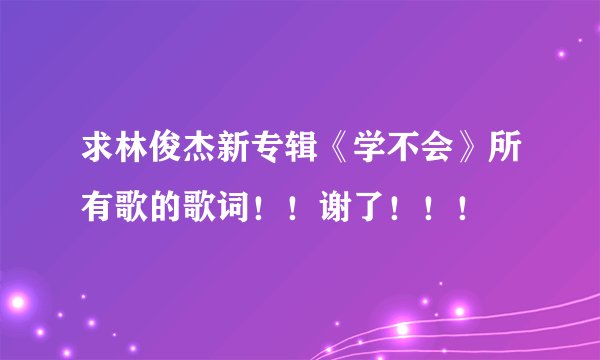求林俊杰新专辑《学不会》所有歌的歌词！！谢了！！！