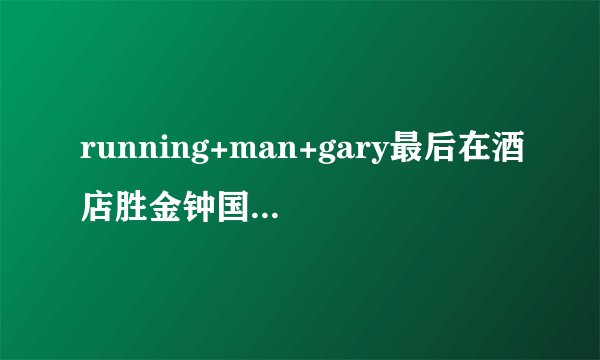 running+man+gary最后在酒店胜金钟国是哪1期如题 谢谢了