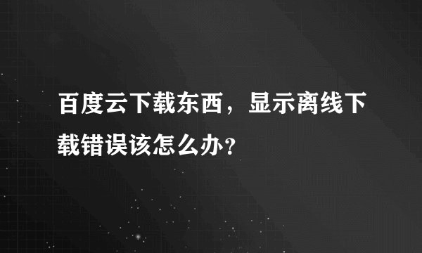 百度云下载东西，显示离线下载错误该怎么办？