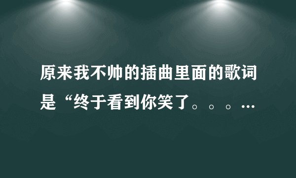 原来我不帅的插曲里面的歌词是“终于看到你笑了。。。。。。。”。这首歌叫什么。谢谢