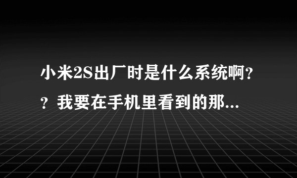 小米2S出厂时是什么系统啊？？我要在手机里看到的那种显示！！麻烦刚买到小米2S的朋友看一下