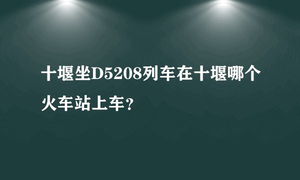 十堰坐D5208列车在十堰哪个火车站上车？