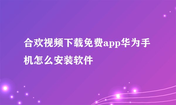 合欢视频下载免费app华为手机怎么安装软件