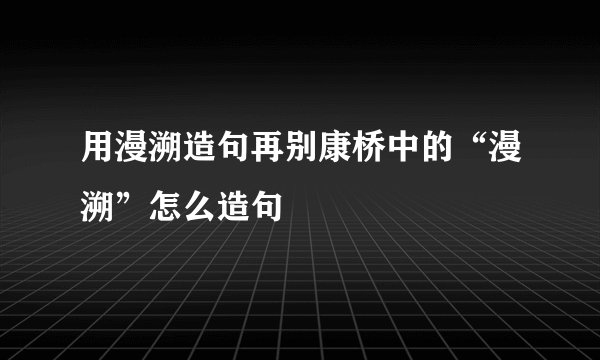 用漫溯造句再别康桥中的“漫溯”怎么造句