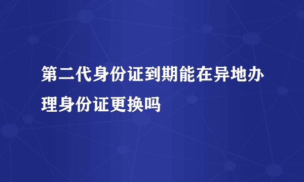第二代身份证到期能在异地办理身份证更换吗