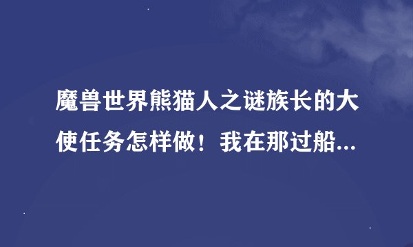 魔兽世界熊猫人之谜族长的大使任务怎样做！我在那过船上那个船就是不动