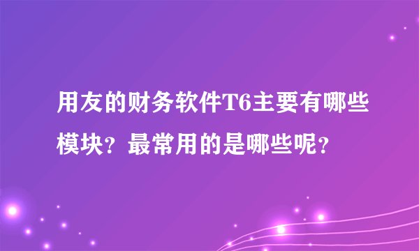 用友的财务软件T6主要有哪些模块？最常用的是哪些呢？