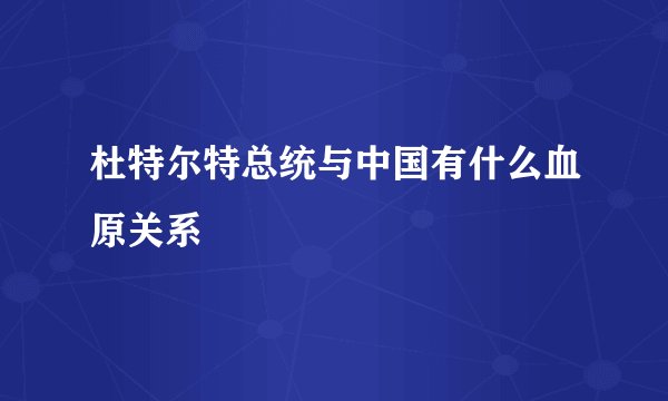 杜特尔特总统与中国有什么血原关系