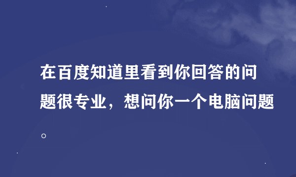 在百度知道里看到你回答的问题很专业，想问你一个电脑问题。