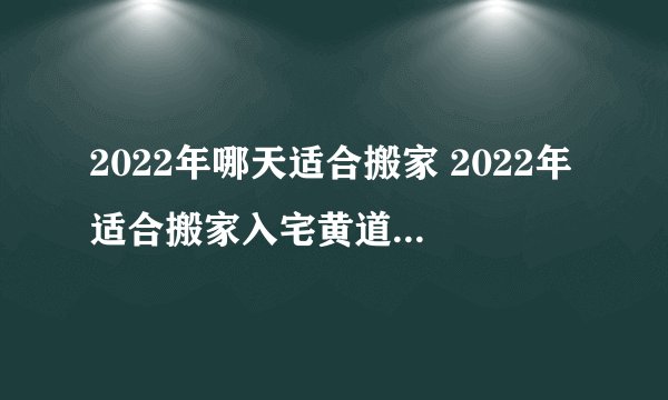 2022年哪天适合搬家 2022年适合搬家入宅黄道吉日查询
