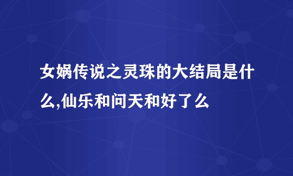 女娲传说之灵珠的大结局是什么,仙乐和问天和好了么
