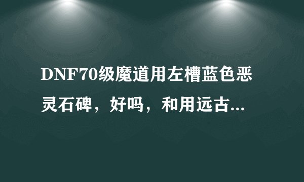 DNF70级魔道用左槽蓝色恶灵石碑，好吗，和用远古奇迹魔法师那个好，钱不是问题，说说理由