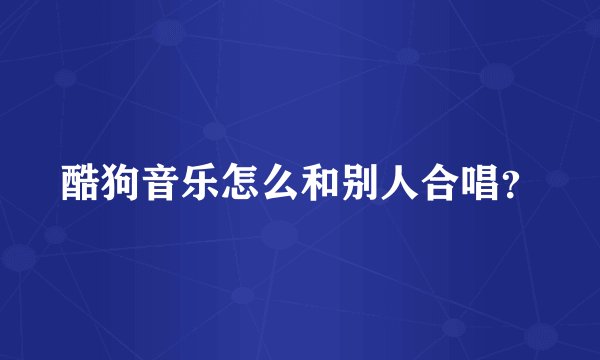 酷狗音乐怎么和别人合唱？