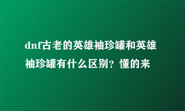 dnf古老的英雄袖珍罐和英雄袖珍罐有什么区别？懂的来