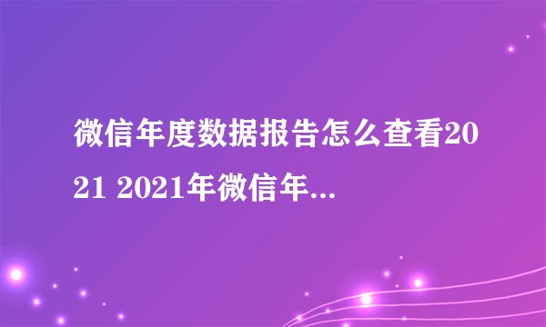 微信年度数据报告怎么查看2021 2021年微信年度数据报告 微信个人年度数据报告